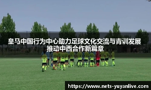 皇马中国行为中心助力足球文化交流与青训发展 推动中西合作新篇章