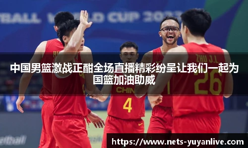 中国男篮激战正酣全场直播精彩纷呈让我们一起为国篮加油助威