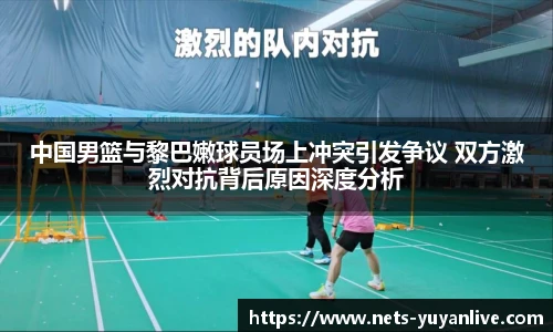 中国男篮与黎巴嫩球员场上冲突引发争议 双方激烈对抗背后原因深度分析