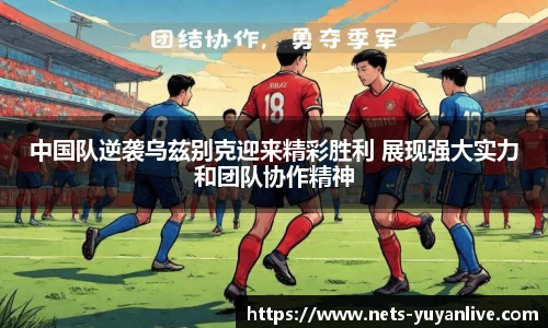 中国队逆袭乌兹别克迎来精彩胜利 展现强大实力和团队协作精神