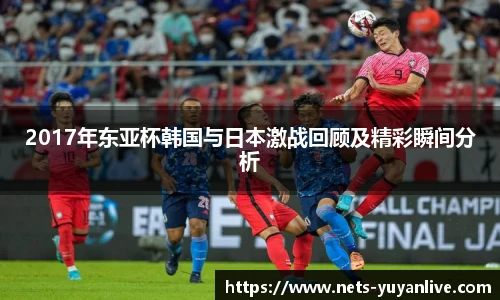 2017年东亚杯韩国与日本激战回顾及精彩瞬间分析