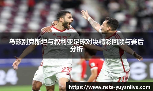 乌兹别克斯坦与叙利亚足球对决精彩回顾与赛后分析