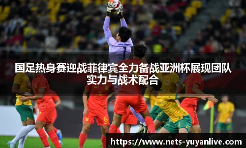 国足热身赛迎战菲律宾全力备战亚洲杯展现团队实力与战术配合