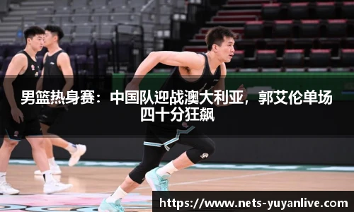 男篮热身赛：中国队迎战澳大利亚，郭艾伦单场四十分狂飙