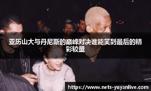 亚历山大与丹尼斯的巅峰对决谁能笑到最后的精彩较量